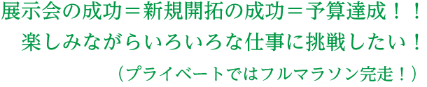 展示会の成功＝新規開拓の成功＝予算達成！！楽しみながらいろいろな仕事に挑戦したい！