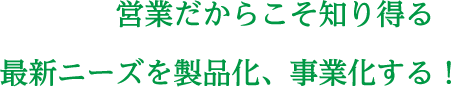 営業だからこそ知り得る最新ニーズを製品化、事業化する！