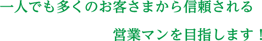 一人でも多くのお客さまから信頼される営業マンを目指します！